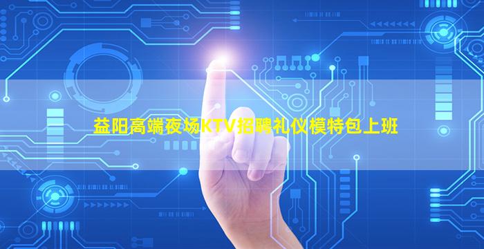 益阳高端夜场KTV招聘礼仪模特包上班